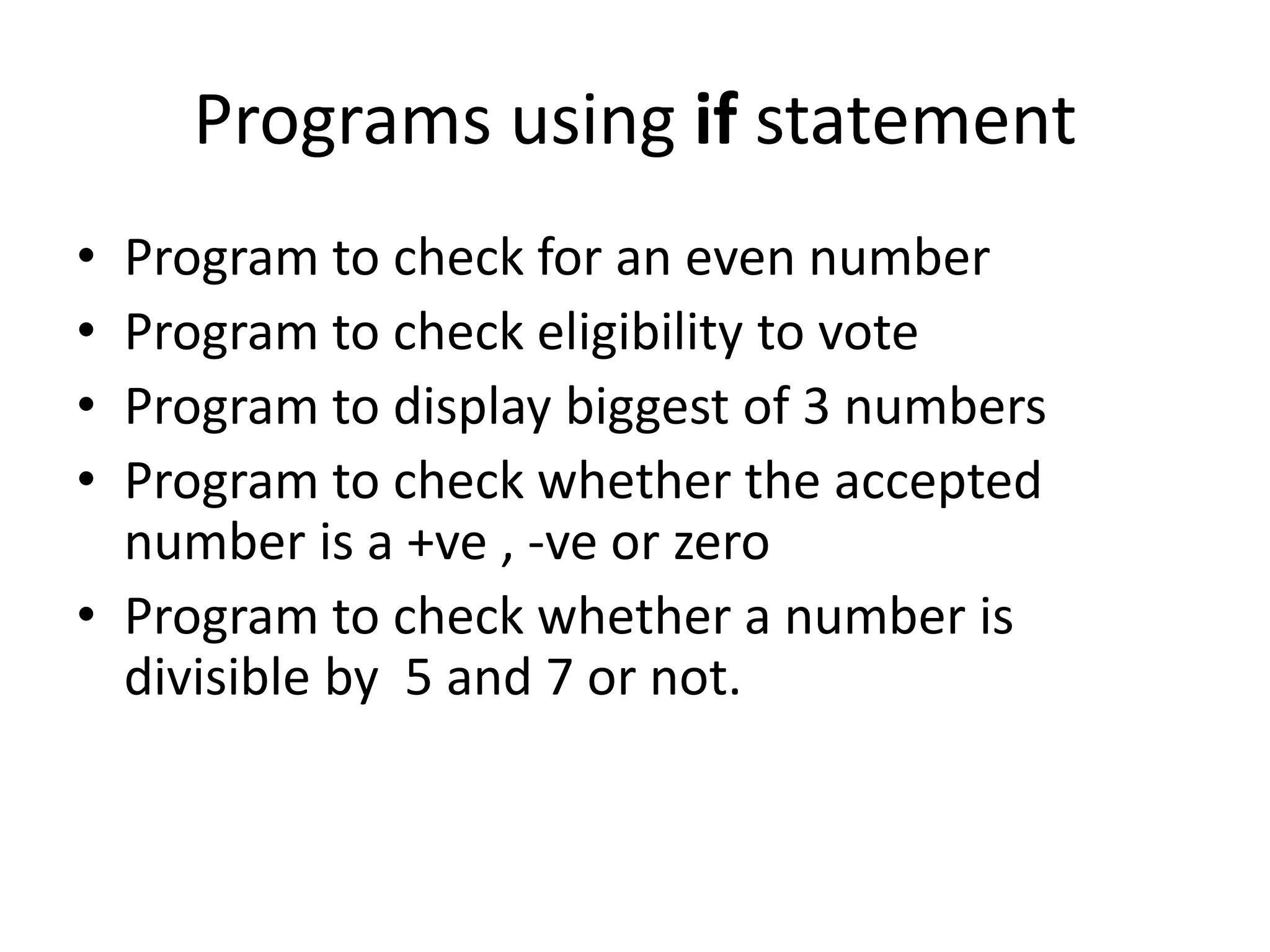 Programs using if statement • Program to check for an even number • Program to check eligibility to vote • Program to display biggest of 3 numbers • Program to check whether the accepted number is a +ve , -ve or zero • Program to check whether a number is divisible by 5 and 7 or not. 