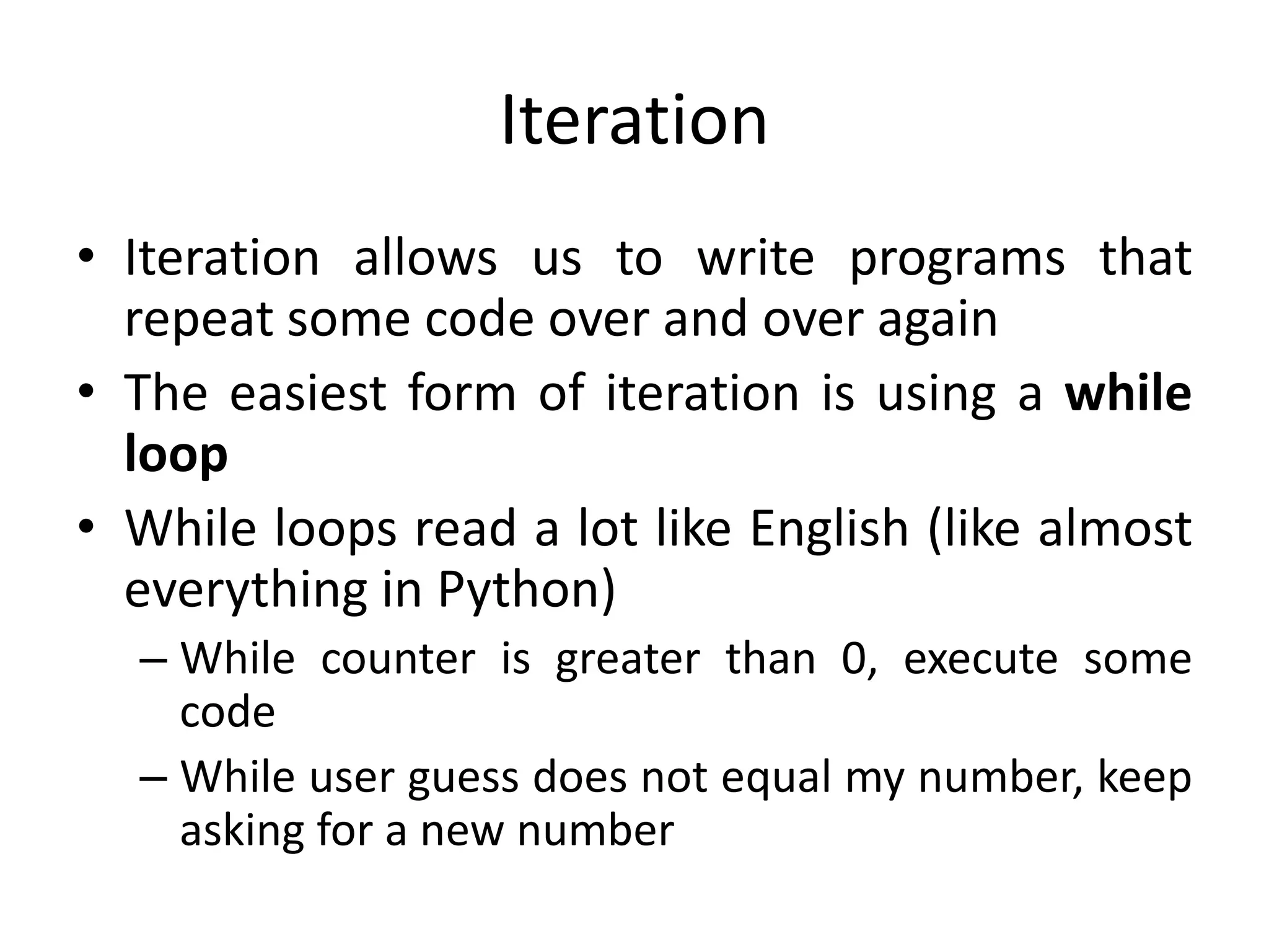 Iteration • Iteration allows us to write programs that repeat some code over and over again • The easiest form of iteration is using a while loop • While loops read a lot like English (like almost everything in Python) – While counter is greater than 0, execute some code – While user guess does not equal my number, keep asking for a new number 
