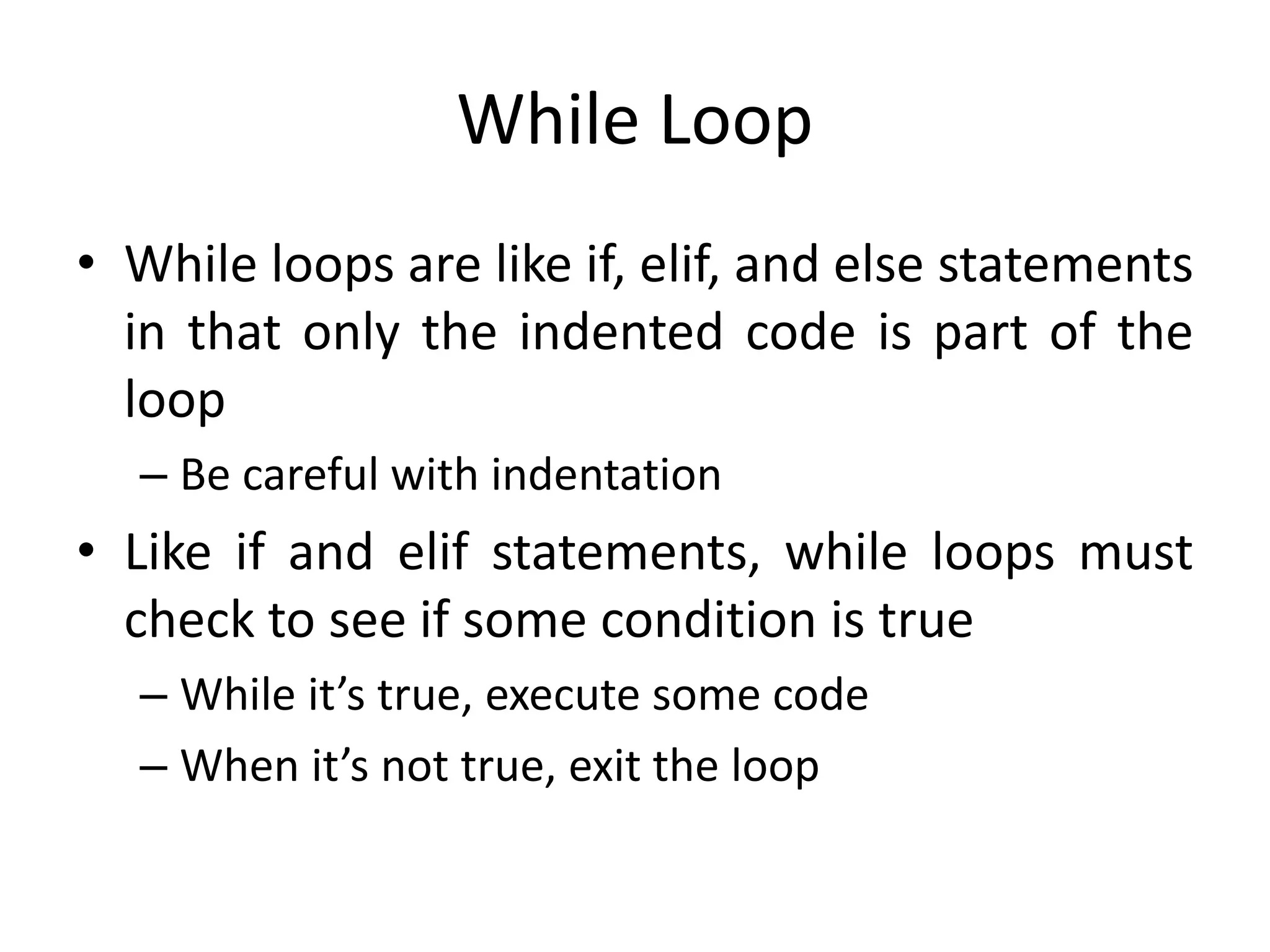 While Loop • While loops are like if, elif, and else statements in that only the indented code is part of the loop – Be careful with indentation • Like if and elif statements, while loops must check to see if some condition is true – While it’s true, execute some code – When it’s not true, exit the loop 