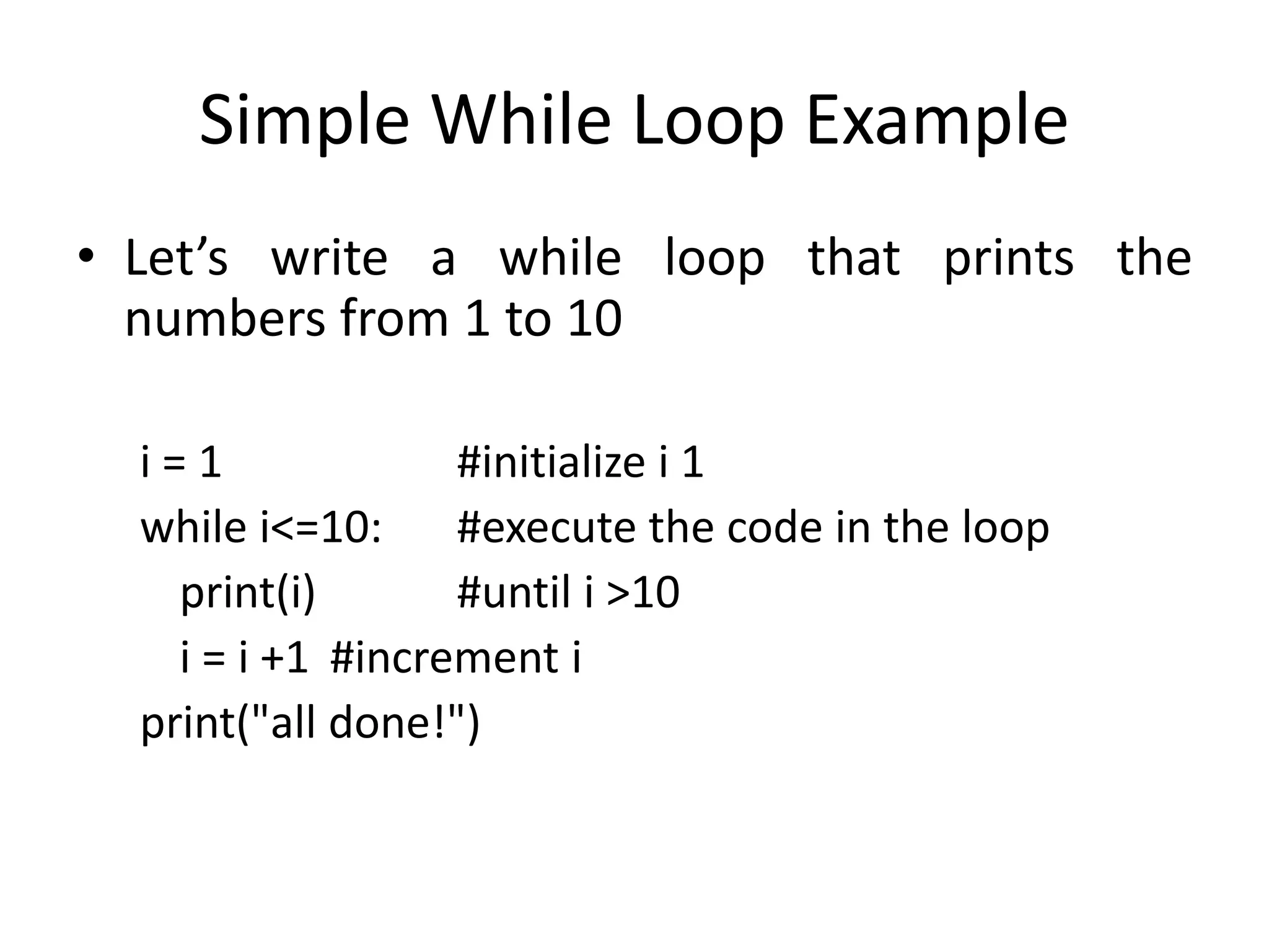 Simple While Loop Example • Let’s write a while loop that prints the numbers from 1 to 10 i = 1 #initialize i 1 while i<=10: #execute the code in the loop print(i) #until i >10 i = i +1 #increment i print("all done!") 