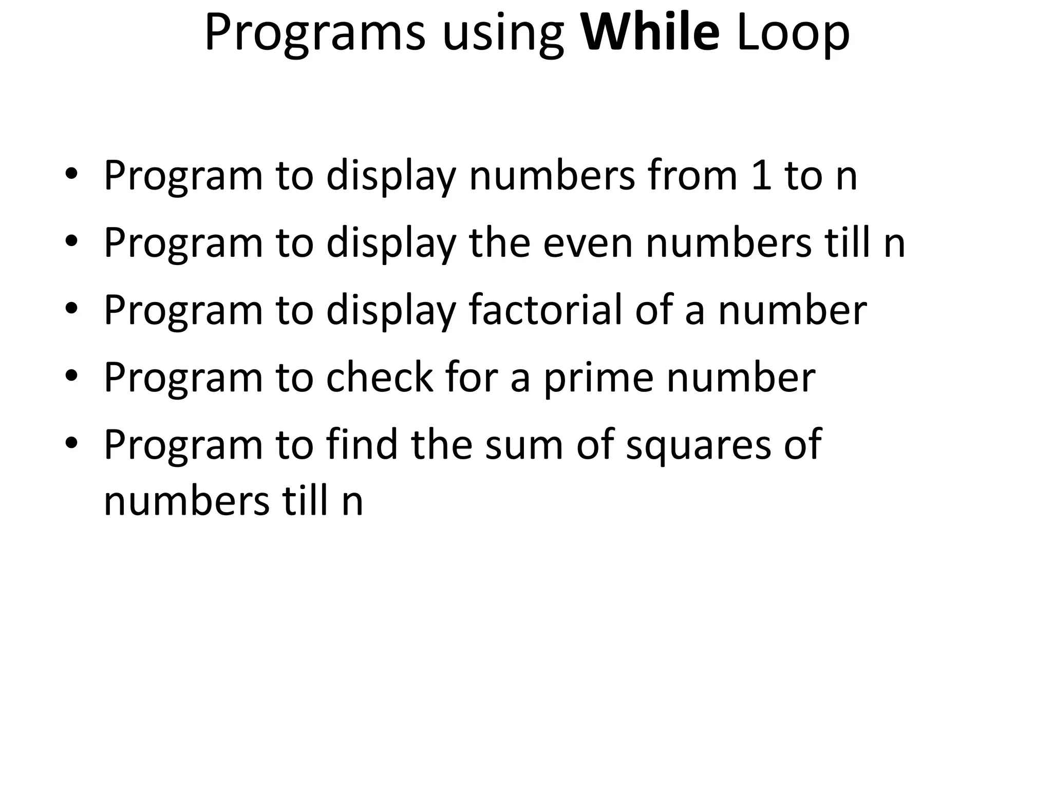 Programs using While Loop • Program to display numbers from 1 to n • Program to display the even numbers till n • Program to display factorial of a number • Program to check for a prime number • Program to find the sum of squares of numbers till n 