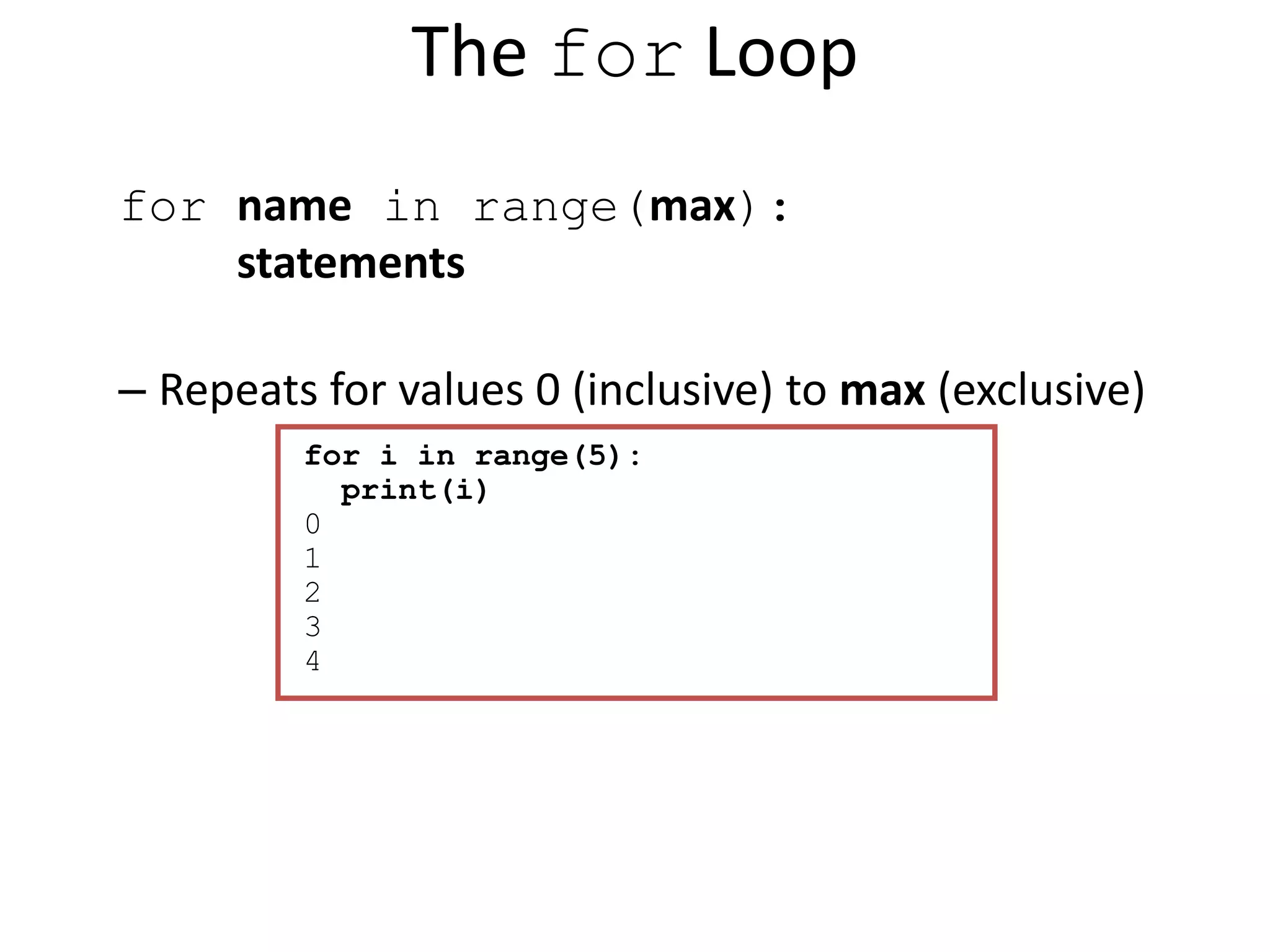 The for Loop for name in range(max): statements – Repeats for values 0 (inclusive) to max (exclusive) for i in range(5): print(i) 0 1 2 3 4 
