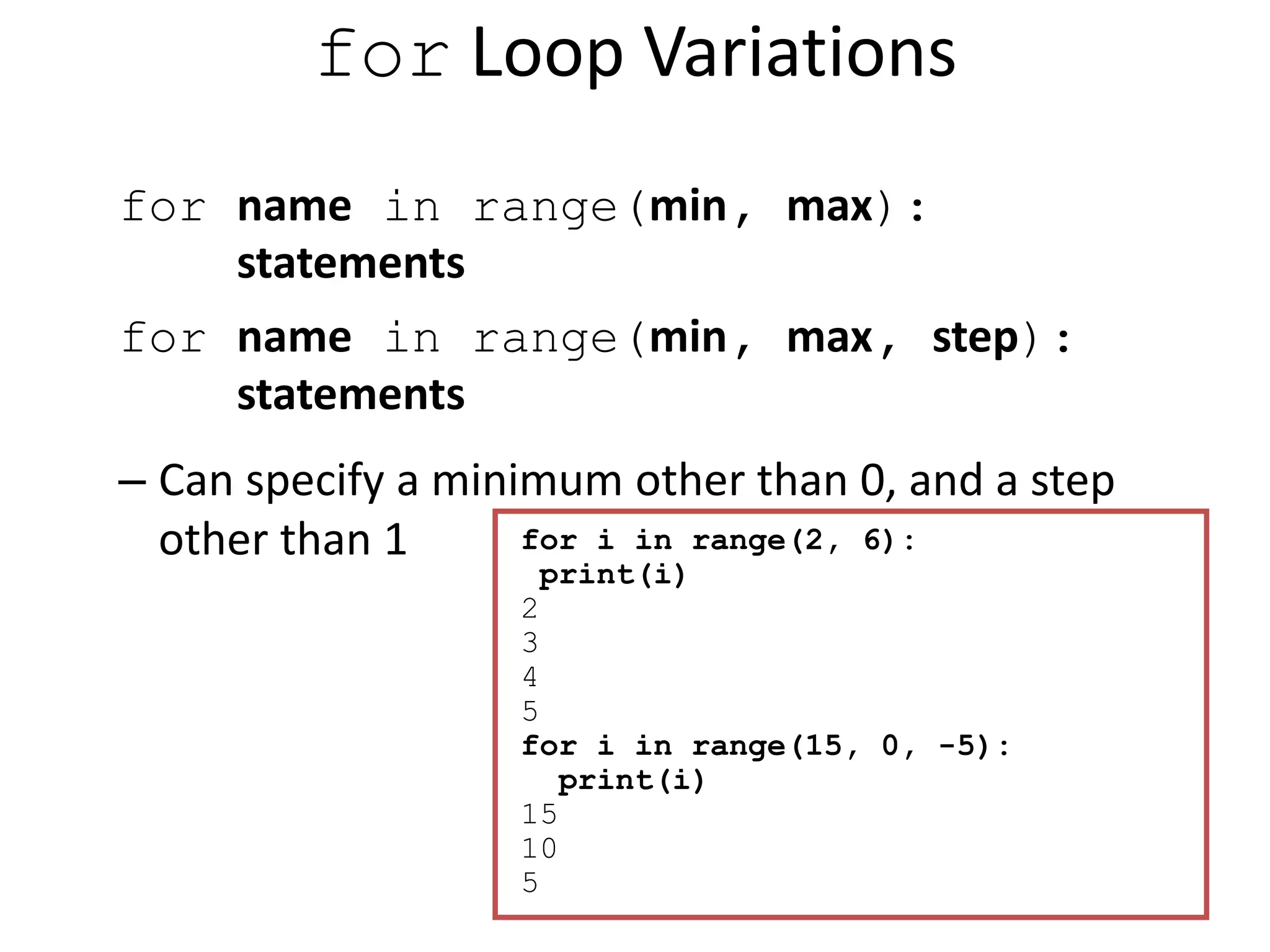 for Loop Variations for name in range(min, max): statements for name in range(min, max, step): statements – Can specify a minimum other than 0, and a step other than 1 for i in range(2, 6): print(i) 2 3 4 5 for i in range(15, 0, -5): print(i) 15 10 5 