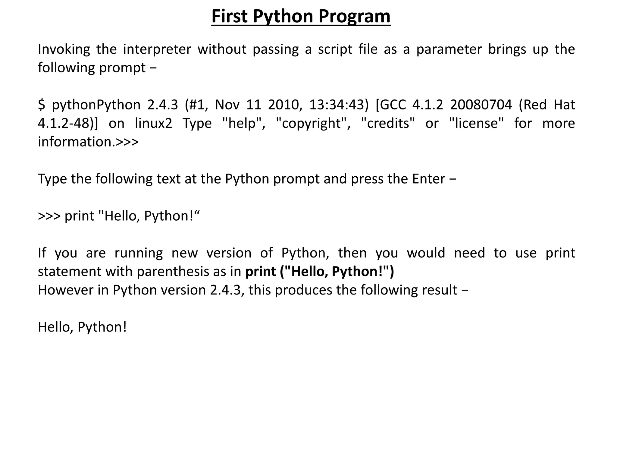 Invoking the interpreter without passing a script file as a parameter brings up the following prompt − $ pythonPython 2.4.3 (#1, Nov 11 2010, 13:34:43) [GCC 4.1.2 20080704 (Red Hat 4.1.2-48)] on linux2 Type "help", "copyright", "credits" or "license" for more information.>>> Type the following text at the Python prompt and press the Enter − >>> print "Hello, Python!“ If you are running new version of Python, then you would need to use print statement with parenthesis as in print ("Hello, Python!") However in Python version 2.4.3, this produces the following result − Hello, Python! First Python Program 