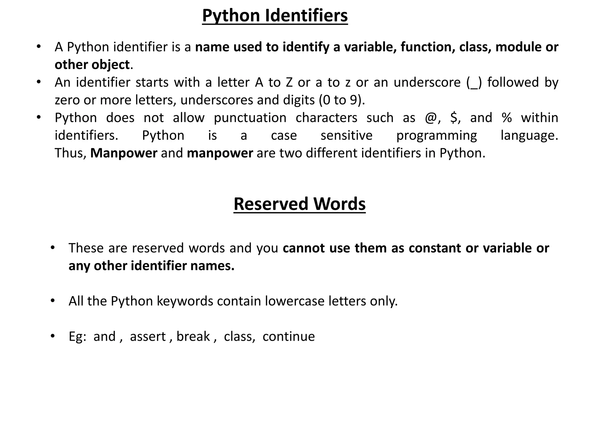 • A Python identifier is a name used to identify a variable, function, class, module or other object. • An identifier starts with a letter A to Z or a to z or an underscore (_) followed by zero or more letters, underscores and digits (0 to 9). • Python does not allow punctuation characters such as @, $, and % within identifiers. Python is a case sensitive programming language. Thus, Manpower and manpower are two different identifiers in Python. Python Identifiers Reserved Words • These are reserved words and you cannot use them as constant or variable or any other identifier names. • All the Python keywords contain lowercase letters only. • Eg: and , assert , break , class, continue 