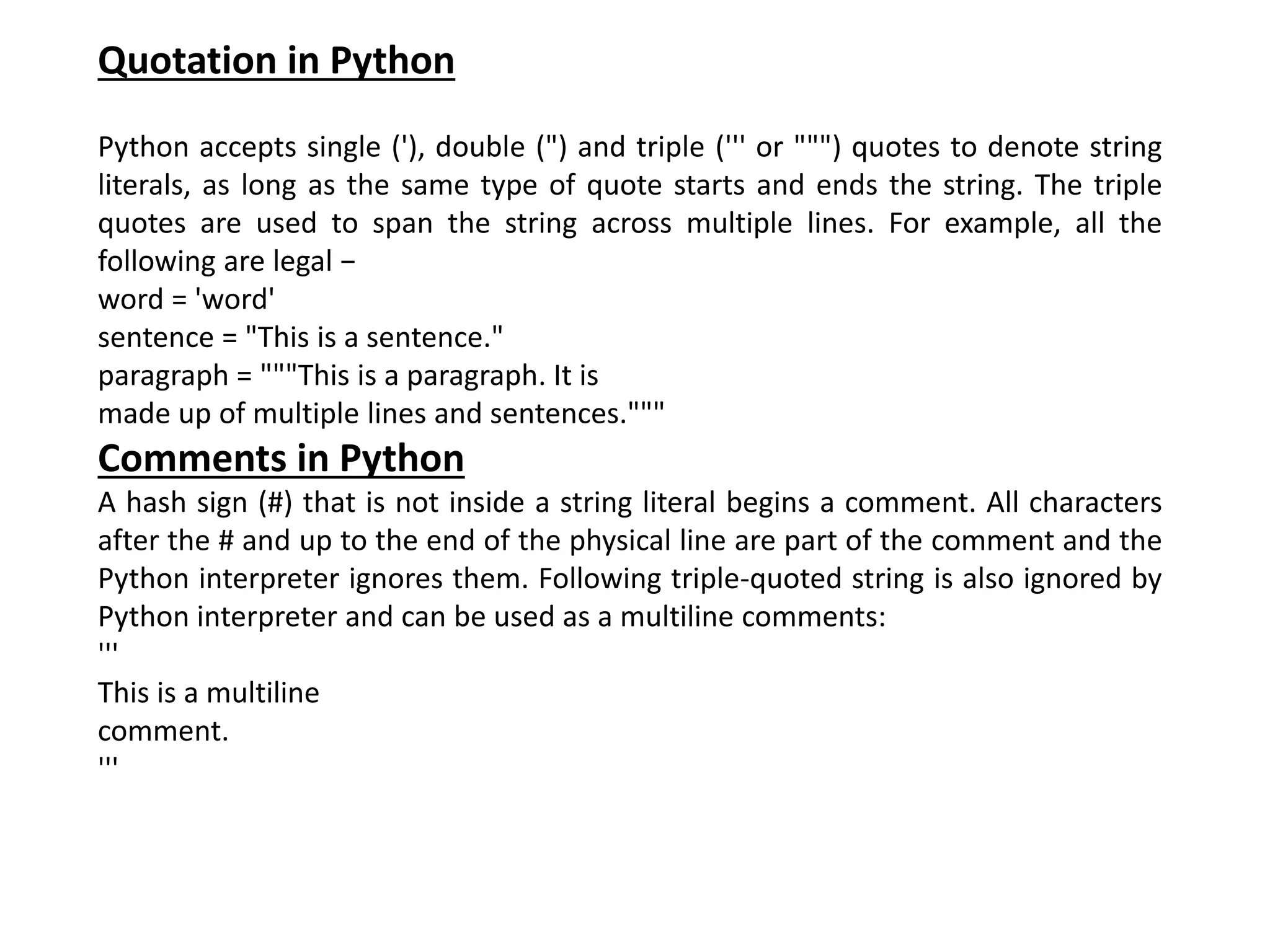Quotation in Python Python accepts single ('), double (") and triple (''' or """) quotes to denote string literals, as long as the same type of quote starts and ends the string. The triple quotes are used to span the string across multiple lines. For example, all the following are legal − word = 'word' sentence = "This is a sentence." paragraph = """This is a paragraph. It is made up of multiple lines and sentences.""" Comments in Python A hash sign (#) that is not inside a string literal begins a comment. All characters after the # and up to the end of the physical line are part of the comment and the Python interpreter ignores them. Following triple-quoted string is also ignored by Python interpreter and can be used as a multiline comments: ''' This is a multiline comment. ''' 