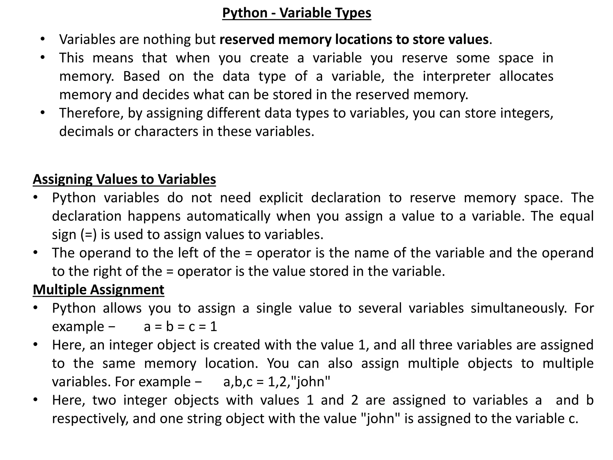Python - Variable Types • Variables are nothing but reserved memory locations to store values. • This means that when you create a variable you reserve some space in memory. Based on the data type of a variable, the interpreter allocates memory and decides what can be stored in the reserved memory. • Therefore, by assigning different data types to variables, you can store integers, decimals or characters in these variables. Assigning Values to Variables • Python variables do not need explicit declaration to reserve memory space. The declaration happens automatically when you assign a value to a variable. The equal sign (=) is used to assign values to variables. • The operand to the left of the = operator is the name of the variable and the operand to the right of the = operator is the value stored in the variable. Multiple Assignment • Python allows you to assign a single value to several variables simultaneously. For example − a = b = c = 1 • Here, an integer object is created with the value 1, and all three variables are assigned to the same memory location. You can also assign multiple objects to multiple variables. For example − a,b,c = 1,2,"john" • Here, two integer objects with values 1 and 2 are assigned to variables a and b respectively, and one string object with the value "john" is assigned to the variable c. 