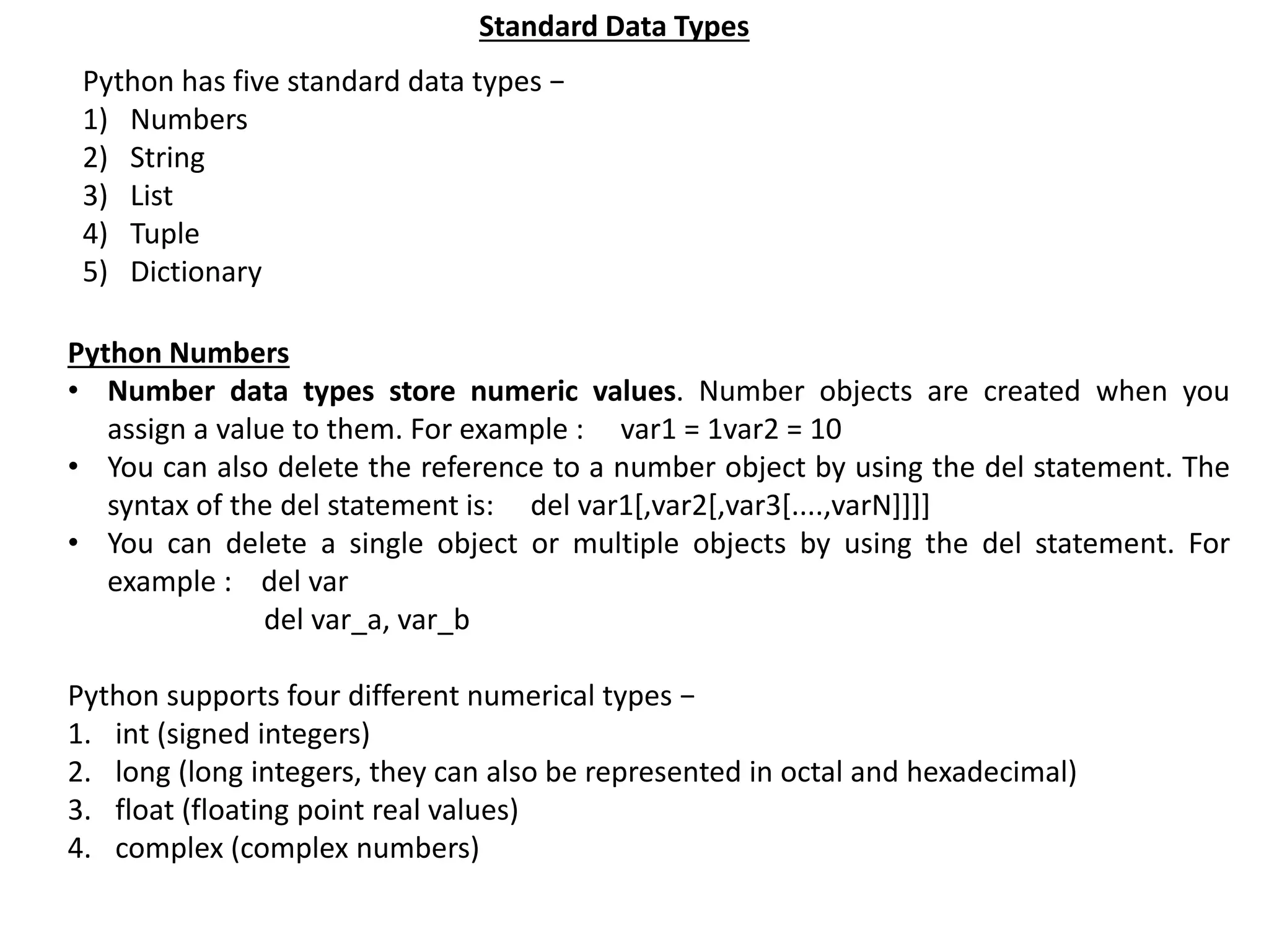 Standard Data Types Python has five standard data types − 1) Numbers 2) String 3) List 4) Tuple 5) Dictionary Python Numbers • Number data types store numeric values. Number objects are created when you assign a value to them. For example : var1 = 1var2 = 10 • You can also delete the reference to a number object by using the del statement. The syntax of the del statement is: del var1[,var2[,var3[....,varN]]]] • You can delete a single object or multiple objects by using the del statement. For example : del var del var_a, var_b Python supports four different numerical types − 1. int (signed integers) 2. long (long integers, they can also be represented in octal and hexadecimal) 3. float (floating point real values) 4. complex (complex numbers) 