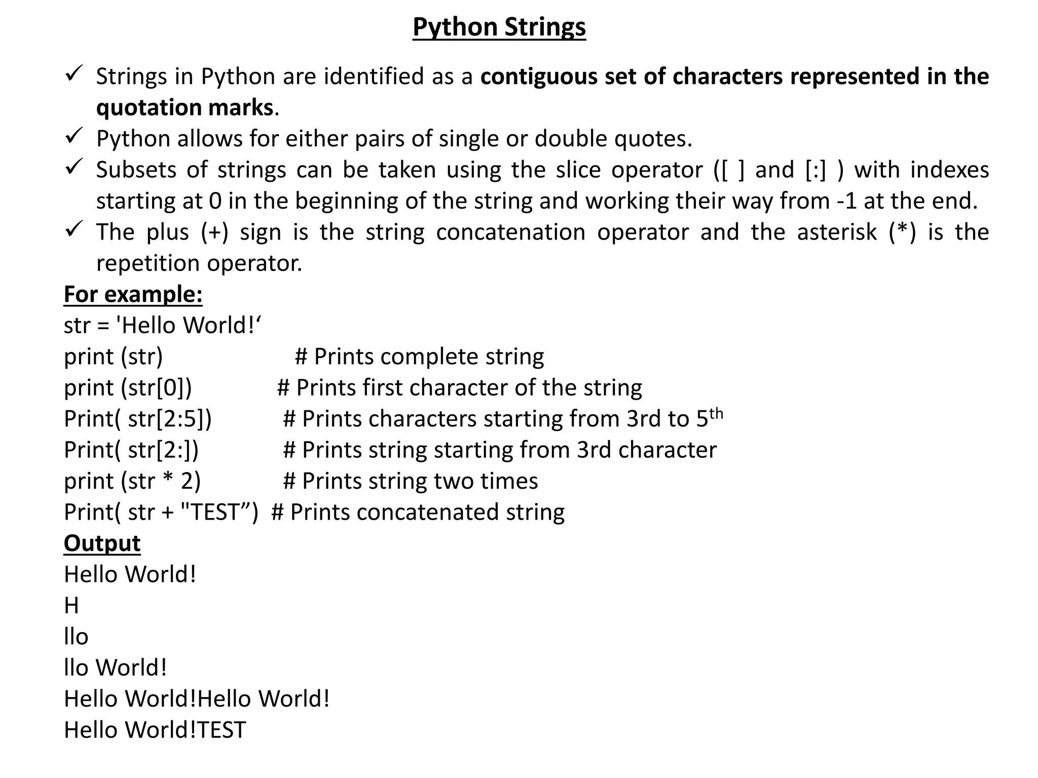  Strings in Python are identified as a contiguous set of characters represented in the quotation marks.  Python allows for either pairs of single or double quotes.  Subsets of strings can be taken using the slice operator ([ ] and [:] ) with indexes starting at 0 in the beginning of the string and working their way from -1 at the end.  The plus (+) sign is the string concatenation operator and the asterisk (*) is the repetition operator. For example: str = 'Hello World!‘ print (str) # Prints complete string print (str[0]) # Prints first character of the string Print( str[2:5]) # Prints characters starting from 3rd to 5th Print( str[2:]) # Prints string starting from 3rd character print (str * 2) # Prints string two times Print( str + "TEST”) # Prints concatenated string Output Hello World! H llo llo World! Hello World!Hello World! Hello World!TEST Python Strings 