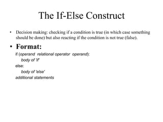 • Decision making: checking if a condition is true (in which case something
should be done) but also reacting if the condition is not true (false).
• Format:
if (operand relational operator operand):
body of 'if'
else:
body of 'else'
additional statements
The If-Else Construct
 