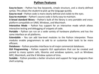 Easy-to-learn − Python has few keywords, simple structure, and a clearly defined
syntax. This allows the student to pick up the language quickly.
Easy-to-read − Python code is more clearly defined and visible to the eyes.
Easy-to-maintain − Python's source code is fairly easy-to-maintain.
A broad standard library − Python's bulk of the library is very portable and cross-
platform compatible on UNIX, Windows, and Macintosh.
Interactive Mode − Python has support for an interactive mode which allows
interactive testing and debugging of snippets of code.
Portable − Python can run on a wide variety of hardware platforms and has the
same interface on all platforms.
Extendable − You can add low-level modules to the Python interpreter. These
modules enable programmers to add to or customize their tools to be more
efficient.
Databases − Python provides interfaces to all major commercial databases.
GUI Programming − Python supports GUI applications that can be created and
ported to many system calls, libraries and windows systems, such as Windows
MFC, Macintosh, and the X Window system of Unix.
Scalable − Python provides a better structure and support for large programs than
shell scripting.
Python Features
 