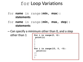 for Loop Variations
for name in range(min, max):
statements
for name in range(min, max, step):
statements
– Can specify a minimum other than 0, and a step
other than 1 for i in range(2, 6):
print(i)
2
3
4
5
for i in range(15, 0, -5):
print(i)
15
10
5
 