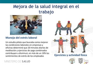 Mejora de la salud integral en el
trabajo
Manejo del estrés laboral
Un estudio piloto que buscaba como mejorar
las condiciones laborales en empresas y
oficinas determinó que 20 minutos diarios de
meditación y ejercicios de yoga combinados
contribuyen a disminuir, en más de un 10% los
sentimientos de estrés de los empleados Ejercicios y actividad física
 