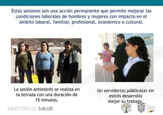 Estas sesiones son una acción permanente que permite mejorar las
condiciones laborales de hombres y mujeres con impacto en el
ámbito laboral, familiar, profesional, económico o cultural.
La sesión antiestrés se realiza en
la terraza con una duración de
15 minutos.
Un servidor(a) público(a) sin
estrés desarrolla
mejor su trabajo.
 