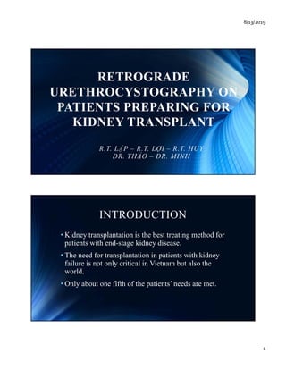 8/13/2019
1
RETROGRADE
URETHROCYSTOGRAPHY ONURETHROCYSTOGRAPHY ON
PATIENTS PREPARING FOR
KIDNEY TRANSPLANT
R.T. LẬP – R.T. LỢI – R.T. HUY
DR. THẢO – DR. MINH
INTRODUCTION
• Kidney transplantation is the best treating method forKidney transplantation is the best treating method for
patients with end-stage kidney disease.
• The need for transplantation in patients with kidney
failure is not only critical in Vietnam but also the
world.
• Only about one fifth of the patients’ needs are met.
 