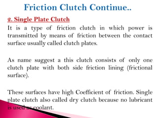 2. Single Plate Clutch
It is a type of friction clutch in which power is
transmitted by means of friction between the contact
surface usually called clutch plates.
As name suggest a this clutch consists of only one
clutch plate with both side friction lining (frictional
surface).
These surfaces have high Coefficient of friction. Single
plate clutch also called dry clutch because no lubricant
is used as coolant.
 