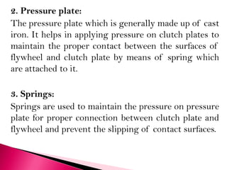 2. Pressure plate:
The pressure plate which is generally made up of cast
iron. It helps in applying pressure on clutch plates to
maintain the proper contact between the surfaces of
flywheel and clutch plate by means of spring which
are attached to it.
3. Springs:
Springs are used to maintain the pressure on pressure
plate for proper connection between clutch plate and
flywheel and prevent the slipping of contact surfaces.
 