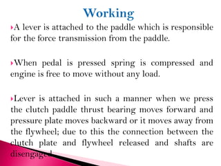 A lever is attached to the paddle which is responsible
for the force transmission from the paddle.
When pedal is pressed spring is compressed and
engine is free to move without any load.
Lever is attached in such a manner when we press
the clutch paddle thrust bearing moves forward and
pressure plate moves backward or it moves away from
the flywheel; due to this the connection between the
clutch plate and flywheel released and shafts are
disengaged.
 