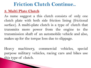 3. Multi Plate Clutch
As name suggest a this clutch consists of only one
clutch plate with both side friction lining (frictional
surface). A multi-plate clutch is a type of clutch that
transmits more power from the engine to the
transmission shaft of an automobile vehicle and also,
makes up for the torque loss due to slippage.
Heavy machinery, commercial vehicles, special
purpose military vehicles, racing cars and bikes use
this type of clutch.
 