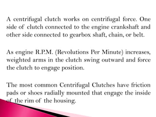 A centrifugal clutch works on centrifugal force. One
side of clutch connected to the engine crankshaft and
other side connected to gearbox shaft, chain, or belt.
As engine R.P.M. (Revolutions Per Minute) increases,
weighted arms in the clutch swing outward and force
the clutch to engage position.
The most common Centrifugal Clutches have friction
pads or shoes radially mounted that engage the inside
of the rim of the housing.
 