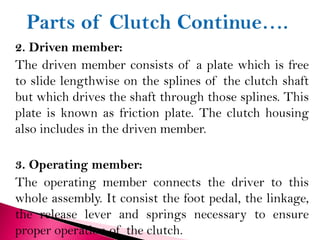 2. Driven member:
The driven member consists of a plate which is free
to slide lengthwise on the splines of the clutch shaft
but which drives the shaft through those splines. This
plate is known as friction plate. The clutch housing
also includes in the driven member.
3. Operating member:
The operating member connects the driver to this
whole assembly. It consist the foot pedal, the linkage,
the release lever and springs necessary to ensure
proper operation of the clutch.
 