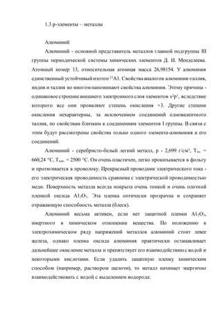 1.3 р-элементы – металлы
Алюминий
Алюминий - основной представитель металлов главной подгруппы III
группы периодической системы химических элементов Д. И. Менделеева.
Атомный номер 13, относительная атомная масса 26,98154. У алюминия
единственный устойчивыйизотоп 27А1. Свойствааналогов алюминия-галлия,
индия и таллия во многом напоминают свойства алюминия. Этому причина -
одинаковоестроениевнешнего электронного слоя элементов s2p1, вследствие
которого все они проявляют степень окисления +3. Другие степени
окисления нехарактерны, за исключением соединений одновалентного
таллия, по свойствам близким к соединениям элементов I группы. В связи с
этим будут рассмотрены свойства только одного элемента-алюминия и его
соединений.
Алюминий - серебристо-белый легкий металл, р - 2,699 г/см3, Тпл. =
660,24 °С, Ткип. = 2500 °С. Он очень пластичен, легко прокатывается в фольгу
и протягивается в проволоку. Прекрасный проводник электрического тока -
его электрическая проводимость сравнима с электрической проводимостью
меди. Поверхность металла всегда покрыта очень тонкой и очень плотной
пленкой оксида А12О3. Эта пленка оптически прозрачна и сохраняет
отражающую способность металла (блеск).
Алюминий весьма активен, если нет защитной пленки А12О3,
инертного в химическом отношении вещества. По положению в
электрохимическом ряду напряжений металлов алюминий стоит левее
железа, однако пленка оксида алюминия практически останавливает
дальнейшее окисление металла и препятствует его взаимодействию с водой и
некоторыми кислотами. Если удалить защитную пленку химическим
способом (например, раствором щелочи), то металл начинает энергично
взаимодействовать с водой с выделением водорода:
 