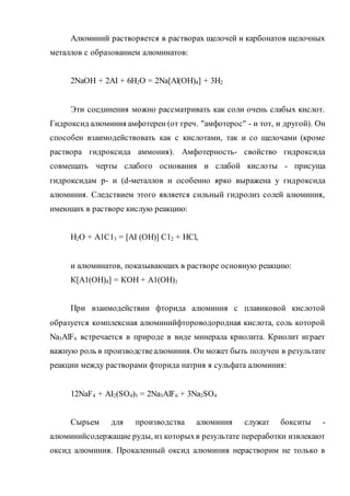 Алюминий растворяется в растворах щелочей и карбонатов щелочных
металлов с образованием алюминатов:
2NaOH + 2AI + 6Н2О = 2Na[Al(OH)4] + 3H2
Эти соединения можно рассматривать как соли очень слабых кислот.
Гидроксид алюминия амфотерен (от греч. "амфотерос" - и тот, и другой). Он
способен взаимодействовать как с кислотами, так и со щелочами (кроме
раствора гидроксида аммония). Амфотерность- свойство гидроксида
совмещать черты слабого основания и слабой кислоты - присуща
гидроксидам р- и (d-металлов и особенно ярко выражена у гидроксида
алюминия. Следствием этого является сильный гидролиз солей алюминия,
имеющих в растворе кислую реакцию:
Н2О + А1С13 = [AI (ОН)] С12 + НСl,
и алюминатов, показывающих в растворе основную реакцию:
К[А1(ОН)4] = КОН + А1(ОН)3
При взаимодействии фторида алюминия с плавиковой кислотой
образуется комплексная алюминийфтороводородная кислота, соль которой
Na3AlF6 встречается в природе в виде минерала криолита. Криолит играет
важную роль в производствеалюминия. Он может быть получен в результате
реакции между растворами фторида натрия я сульфата алюминия:
12NaF4 + AI2(SO4)3 = 2Na3AlF6 + 3Na2SO4
Сырьем для производства алюминия служат бокситы -
алюминийсодержащие руды, из которыхв результате переработки извлекают
оксид алюминия. Прокаленный оксид алюминия нерастворим не только в
 