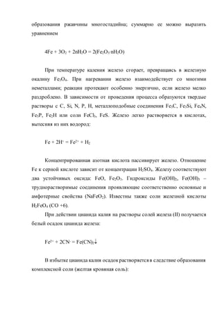 образования ржавчины многостадийна; суммарно ее можно выразить
уравнением
4Fe + 3O2 + 2nH2O = 2(Fe2O3nH2O)
При температуре каления железо сгорает, превращаясь в железную
окалину Fe3O4. При нагревании железо взаимодействует со многими
неметаллами; реакции протекают особенно энергично, если железо мелко
раздроблено. В зависимости от проведения процесса образуются твердые
растворы с C, Si, N, P, H, металлоподобные соединения Fe3C, Fe3Si, Fe4N,
Fe3P, Fe2H или соли FeCl3, FeS. Железо легко растворяется в кислотах,
вытесняя из них водород:
Fe + 2H+ = Fe2+ + H2
Концентрированная азотная кислота пассивирует железо. Отношение
Fe к серной кислоте зависит от концентрации H2SO4. Железу соответствуют
два устойчивых оксида: FeO, Fe2O3. Гидроксиды Fe(OH)2, Fe(OH)3 –
труднорастворимые соединения проявляющие соответственно основные и
амфотерные свойства (NaFeO2). Известны также соли железной кислоты
H2FeO4 (СО +6).
При действии цианида калия на растворы солей железа (II) получается
белый осадок цианида железа:
Fe2+ + 2CN- = Fe(CN)2
В избытке цианида калия осадокрастворяетсяв следствие образования
комплексной соли (желтая кровяная соль):
 