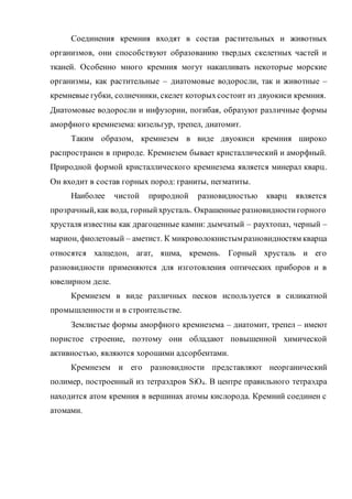 Соединения кремния входят в состав растительных и животных
организмов, они способствуют образованию твердых скелетных частей и
тканей. Особенно много кремния могут накапливать некоторые морские
организмы, как растительные – диатомовые водоросли, так и животные –
кремневые губки, солнечники, скелет которыхсостоит из двуокиси кремния.
Диатомовые водоросли и инфузории, погибая, образуют различные формы
аморфного кремнезема: кизельгур, трепел, диатомит.
Таким образом, кремнезем в виде двуокиси кремния широко
распространен в природе. Кремнезем бывает кристаллический и аморфный.
Природной формой кристаллического кремнезема является минерал кварц.
Он входит в состав горных пород: граниты, пегматиты.
Наиболее чистой природной разновидностью кварц является
прозрачный,как вода, горныйхрусталь. Окрашенные разновидностигорного
хрусталя известны как драгоценные камни: дымчатый – раухтопаз, черный –
марион, фиолетовый – аметист. К микроволокнистымразновидностям кварца
относятся халцедон, агат, яшма, кремень. Горный хрусталь и его
разновидности применяются для изготовления оптических приборов и в
ювелирном деле.
Кремнезем в виде различных песков используется в силикатной
промышленности и в строительстве.
Землистые формы аморфного кремнезема – диатомит, трепел – имеют
пористое строение, поэтому они обладают повышенной химической
активностью, являются хорошими адсорбентами.
Кремнезем и его разновидности представляют неорганический
полимер, построенный из тетраэдров SiO4. В центре правильного тетраэдра
находится атом кремния в вершинах атомы кислорода. Кремний соединен с
атомами.
 