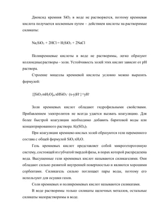 Диоксид кремния SiO2 в воде не растворяется, поэтому кремневая
кислота получается косвенным путем – действием кислоты на растворимые
силикаты:
Na2SiO3 + 2HCl = H2SiO3 + 2NaCl
Поликремневые кислоты в воде не растворимы, легко образуют
коллоидныерастворы – золи. Устойчивость золей этих кислит зависит от рН
раствора.
Строение мицеллы кремневой кислоты условно можно выразить
формулой:
{[SiO2
.mH2O]m
.xHSiO3
- (x-y)H+}-yyH+
Золи кремневых кислот обладают гидрофильными свойствами.
Прибавлением электролитов не всегда удается вызвать коагуляцию. Для
более быстрой коагуляции необходимо добавить баритовой воды или
концентрированного раствора Al2(SO4)3
При коагуляции кремнево-кислых золей образуются гели переменного
состава с общей формулой SiO2
.хH2O.
Гель кремневых кислот представляет собой микрогетерогенную
систему, состоящейиз губчатойтвердойфазы, в порах которой распределена
вода. Высушенные гели кремневых кислот называются силикагелями. Они
обладают сильно развитой внутренней поверхностью и являются хорошими
сорбентами. Силикагель сильно поглощает пары воды, поэтому его
используют для осушки газов.
Соли кремневых и поликремневых кислот называются силикатами.
В воде растворимы только силикаты щелочных металлов, остальные
силикаты малорастворимы в воде.
 