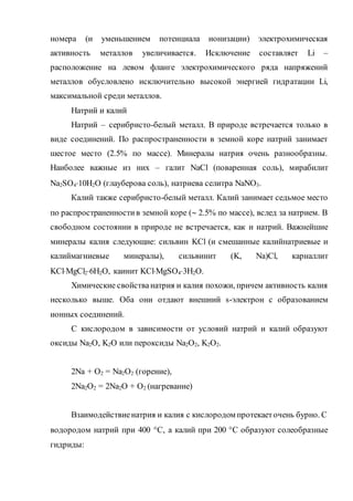 номера (и уменьшением потенциала ионизации) электрохимическая
активность металлов увеличивается. Исключение составляет Li –
расположение на левом фланге электрохимического ряда напряжений
металлов обусловлено исключительно высокой энергией гидратации Li,
максимальной среди металлов.
Натрий и калий
Натрий – серибристо-белый металл. В природе встречается только в
виде соединений. По распространенности в земной коре натрий занимает
шестое место (2.5% по массе). Минералы натрия очень разнообразны.
Наиболее важные из них – галит NaCl (поваренная соль), мирабилит
Na2SO410H2O (глауберова соль), натриева селитра NaNO3.
Калий также серибристо-белый металл. Калий занимает седьмое место
по распространенностив земной коре ( 2.5% по массе), вслед за натрием. В
свободном состоянии в природе не встречается, как и натрий. Важнейшие
минералы калия следующие: сильвин KCl (и смешанные калийнатриевые и
калиймагниевые минералы), сильвинит (K, Na)Cl, карналлит
KClMgCl26H2O, каинит KClMgSO43H2O.
Химические свойстванатрия и калия похожи, причем активность калия
несколько выше. Оба они отдают внешний s-электрон с образованием
ионных соединений.
С кислородом в зависимости от условий натрий и калий образуют
оксиды Na2O, K2O или пероксиды Na2O2, K2O2.
2Na + О2 = Na2O2 (горение),
2Na2O2 = 2Na2O + О2 (нагревание)
Взаимодействиенатрия и калия с кислородом протекаеточень бурно. С
водородом натрий при 400 С, а калий при 200 С образуют солеобразные
гидриды:
 