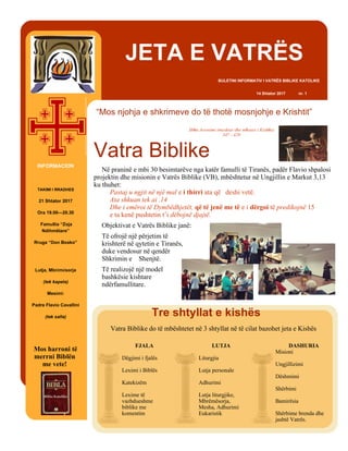 “Mos njohja e shkrimeve do të thotë mosnjohje e Krishtit”
Shën Jeronimi (meshtar dhe mësues i Kishës)
347 - 420
JETA E VATRËS
BULETINI INFORMATIV I VATRËS BIBLIKE KATOLIKE
14 Shtator 2017 nr. 1
Në praninë e mbi 30 besimtarëve nga katër famulli të Tiranës, padër Flavio shpalosi
projektin dhe misionin e Vatrës Biblike (VB), mbështetur në Ungjillin e Markut 3,13
ku thuhet:
Pastaj u ngjit në një mal e i thirri ata që deshi vetë.
Ata shkuan tek ai .14
Dhe i emëroi të Dymbëdhjetët, që të jenë me të e i dërgoi të predikojnë 15
e ta kenë pushtetin t’i dëbojnë djajtë.
Objektivat e Vatrës Biblike janë:
Të ofrojë një përjetim të
krishterë në qytetin e Tiranës,
duke vendosur në qendër
Shkrimin e Shenjtë.
Të realizojë një model
bashkësie kishtare
ndërfamullitare.
Vatra Biblike
DASHURIA
Misioni
Ungjillizimi
Dëshmimi
Shërbimi
Bamirësia
Shërbime brenda dhe
jashtë Vatrës.
LUTJA
Liturgjia
Lutja personale
Adhurimi
Lutja liturgjike,
Mbrëmësorja,
Mesha, Adhurimi
Eukaristik
FJALA
Dëgjimi i fjalës
Leximi i Biblës
Katekizëm
Lexime të
vazhdueshme
biblike me
komentim
Tre shtyllat e kishës
Vatra Biblike do të mbështetet në 3 shtyllat në të cilat bazohet jeta e Kishës
INFORMACION
TAKIMI I RRADHES
21 Shtator 2017
Ora 19.00—20.30
Famullia “Zoja
Ndihmëtare”
Rruga “Don Bosko”
Lutja, Mbrëmësorja
(tek kapela)
Mesimi:
Padre Flavio Cavallini
(tek salla)
Mos harroni të
merrni Biblën
me vete!
 