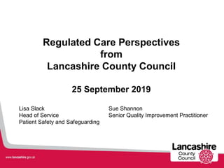 Lisa Slack Sue Shannon
Head of Service Senior Quality Improvement Practitioner
Patient Safety and Safeguarding
Regulated Care Perspectives
from
Lancashire County Council
25 September 2019
 