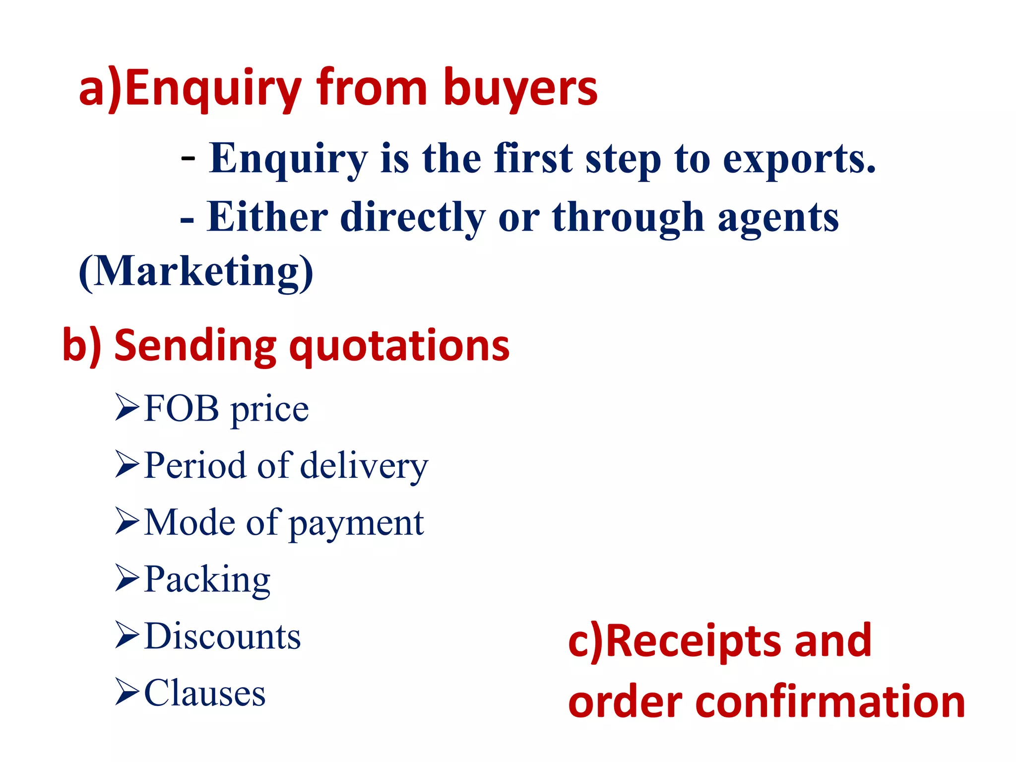 a)Enquiry from buyers
- Enquiry is the first step to exports.
- Either directly or through agents
(Marketing)
b) Sending quotations
FOB price
Period of delivery
Mode of payment
Packing
Discounts
Clauses
c)Receipts and
order confirmation
 