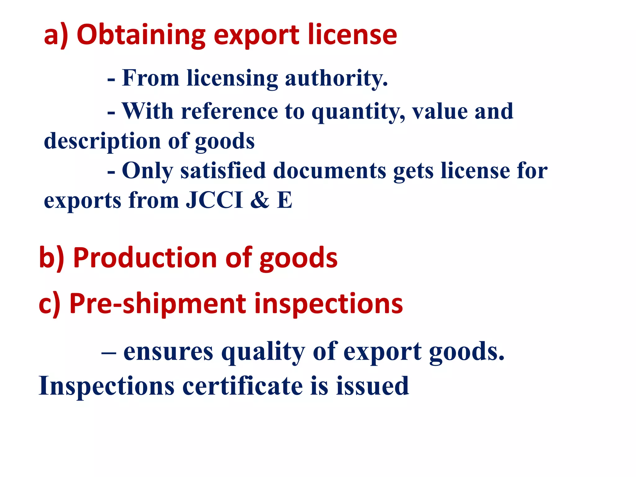a) Obtaining export license
- From licensing authority.
- With reference to quantity, value and
description of goods
- Only satisfied documents gets license for
exports from JCCI & E
b) Production of goods
c) Pre-shipment inspections
– ensures quality of export goods.
Inspections certificate is issued
 