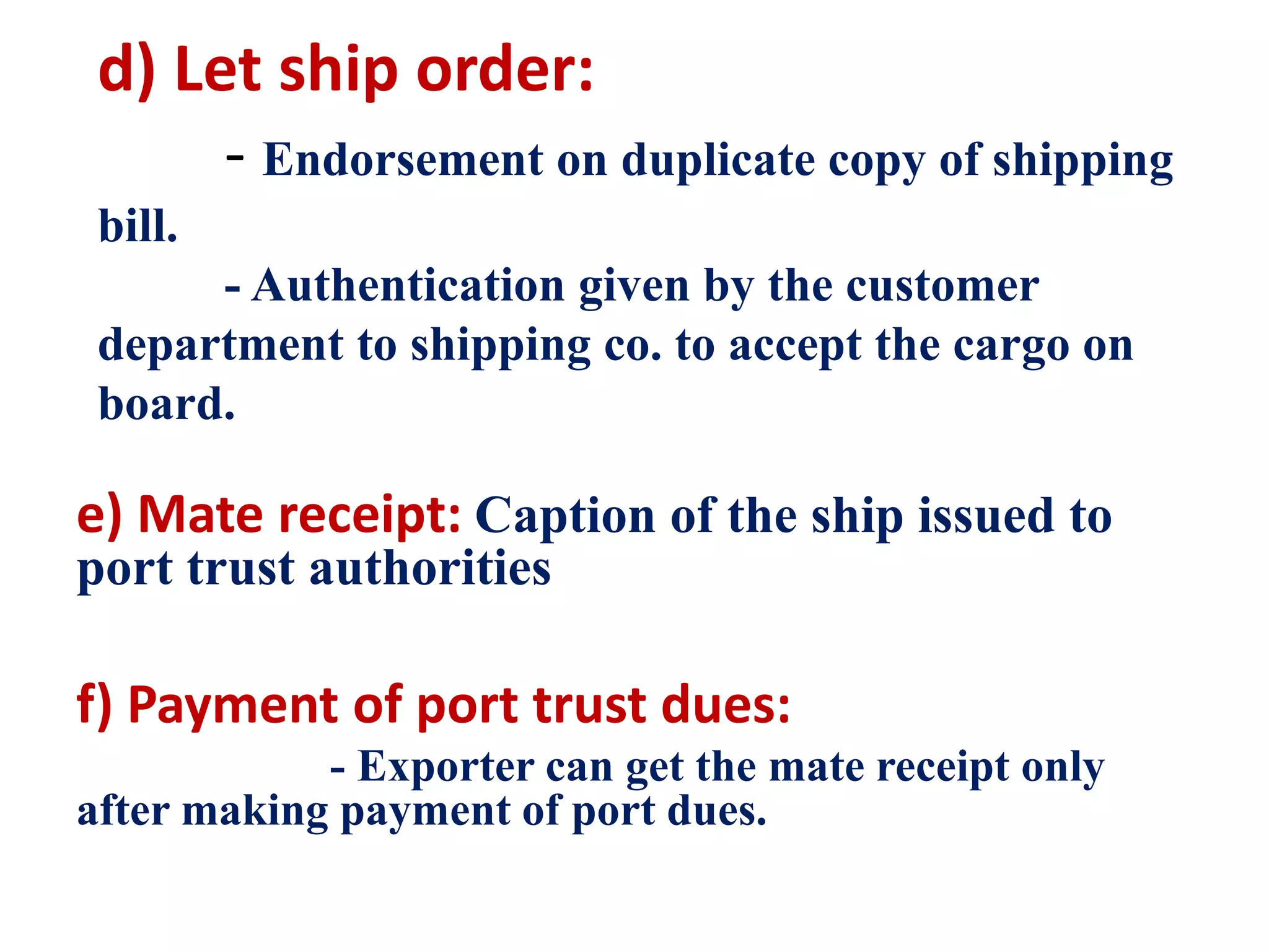 d) Let ship order:
- Endorsement on duplicate copy of shipping
bill.
- Authentication given by the customer
department to shipping co. to accept the cargo on
board.
e) Mate receipt: Caption of the ship issued to
port trust authorities
f) Payment of port trust dues:
- Exporter can get the mate receipt only
after making payment of port dues.
 