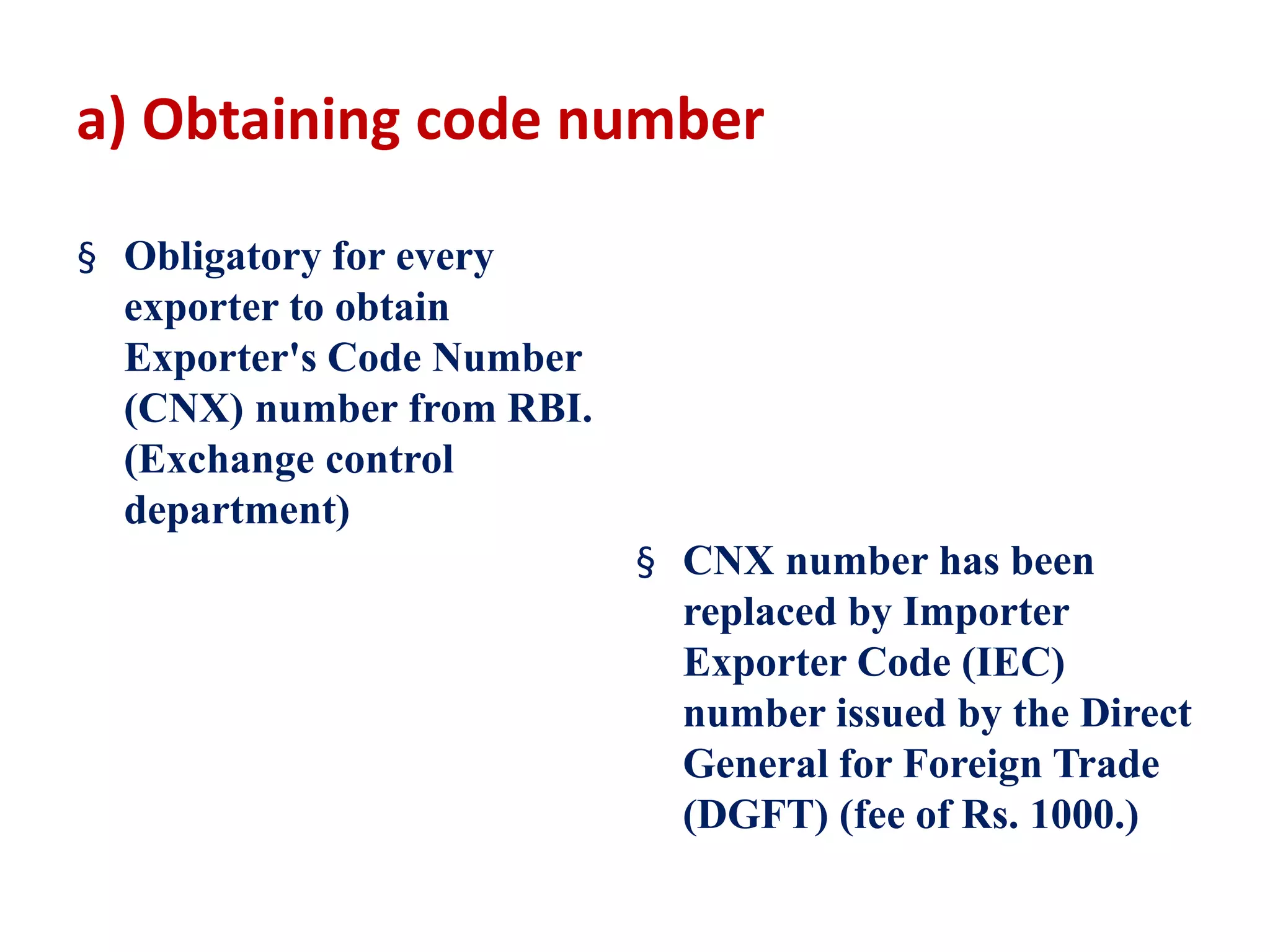 a) Obtaining code number
§ Obligatory for every
exporter to obtain
Exporter's Code Number
(CNX) number from RBI.
(Exchange control
department)
§ CNX number has been
replaced by Importer
Exporter Code (IEC)
number issued by the Direct
General for Foreign Trade
(DGFT) (fee of Rs. 1000.)
 
