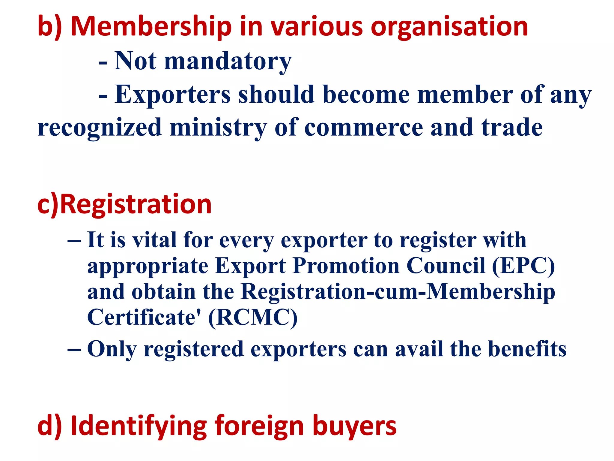 b) Membership in various organisation
- Not mandatory
- Exporters should become member of any
recognized ministry of commerce and trade
c)Registration
– It is vital for every exporter to register with
appropriate Export Promotion Council (EPC)
and obtain the Registration-cum-Membership
Certificate' (RCMC)
– Only registered exporters can avail the benefits
d) Identifying foreign buyers
 