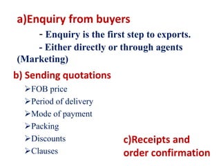 a)Enquiry from buyers
- Enquiry is the first step to exports.
- Either directly or through agents
(Marketing)
b) Sending quotations
FOB price
Period of delivery
Mode of payment
Packing
Discounts
Clauses
c)Receipts and
order confirmation
 