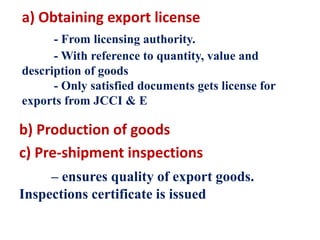 a) Obtaining export license
- From licensing authority.
- With reference to quantity, value and
description of goods
- Only satisfied documents gets license for
exports from JCCI & E
b) Production of goods
c) Pre-shipment inspections
– ensures quality of export goods.
Inspections certificate is issued
 