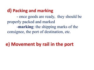 d) Packing and marking
- once goods are ready, they should be
properly packed and marked
-marking: the shipping marks of the
consignee, the port of destination, etc.
e) Movement by rail in the port
 