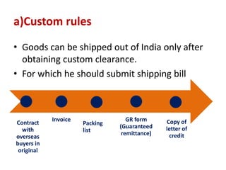 a)Custom rules
• Goods can be shipped out of India only after
obtaining custom clearance.
• For which he should submit shipping bill
Contract
with
overseas
buyers in
original
Invoice
Packing
list
GR form
(Guaranteed
remittance)
Copy of
letter of
credit
 