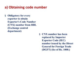 a) Obtaining code number
§ Obligatory for every
exporter to obtain
Exporter's Code Number
(CNX) number from RBI.
(Exchange control
department)
§ CNX number has been
replaced by Importer
Exporter Code (IEC)
number issued by the Direct
General for Foreign Trade
(DGFT) (fee of Rs. 1000.)
 