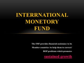 The IMF provides financial assistance to its
Member countries /to help them to correct/
BOP problems which promotes
sustained growth
INTERRNATIONAL
MONETORY
FUND
 