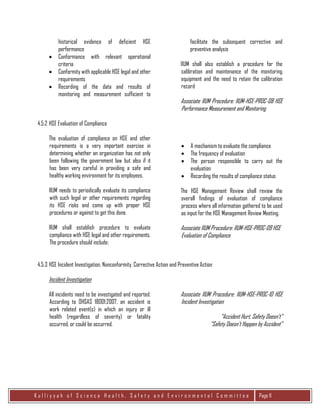 K u l l i y y a h o f S c i e n c e H e a l t h , S a f e t y a n d E n v i r o n m e n t a l C o m m i t t e e Page 11
historical evidence of deficient HSE
performance
 Conformance with relevant operational
criteria
 Conformity with applicable HSE legal and other
requirements
 Recording of the data and results of
monitoring and measurement sufficient to
facilitate the subsequent corrective and
preventive analysis
IIUM shall also establish a procedure for the
calibration and maintenance of the monitoring
equipment and the need to retain the calibration
record
Associate IIUM Procedure: IIUM-HSE-PROC-08 HSE
Performance Measurement and Monitoring
4.5.2 HSE Evaluation of Compliance
The evaluation of compliance on HSE and other
requirements is a very important exercise in
determining whether an organization has not only
been following the government law but also if it
has been very careful in providing a safe and
healthy working environment for its employees.
IIUM needs to periodically evaluate its compliance
with such legal or other requirements regarding
its HSE risks and come up with proper HSE
procedures or against to get this done.
IIUM shall establish procedure to evaluate
compliance with HSE legal and other requirements.
The procedure should include;
 A mechanism to evaluate the compliance
 The frequency of evaluation
 The person responsible to carry out the
evaluation
 Recording the results of compliance status
The HSE Management Review shall review the
overall findings of evaluation of compliance
process where all information gathered to be used
as input for the HSE Management Review Meeting.
Associate IIUM Procedure: IIUM-HSE-PROC-09 HSE
Evaluation of Compliance
4.5.3 HSE Incident Investigation, Nonconformity, Corrective Action and Preventive Action
Incident Investigation
All incidents need to be investigated and reported.
According to OHSAS 18001:2007, an accident is
work related event(s) in which an injury or ill
health (regardless of severity) or fatality
occurred, or could be occurred.
Associate IIUM Procedure: IIUM-HSE-PROC-10 HSE
Incident Investigation
“Accident Hurt, Safety Doesn’t”
“Safety Doesn’t Happen by Accident”
 
