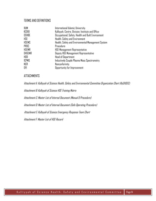 K u l l i y y a h o f S c i e n c e H e a l t h , S a f e t y a n d E n v i r o n m e n t a l C o m m i t t e e Page 14
TERMS AND DEFINITIONS
IIUM International Islamic University
KCDIO Kulliyyah, Centre, Division, Institute and Office
OSHBE Occupational, Safety, Health and Built Environment
HSE Health, Safety and Environment
HSEMS Health, Safety and Environmental Management System
PROC Procedure
HSEMR HSE Management Representative
DHSEMR Deputy HSE Management Representative
HOD Head of Department
ICPMS Inductively Couple Plasma Mass Spectrometry
NCR Nonconformity
OFI Opportunity for Improvement
ATTACHMENTS
Attachment A: Kulliyyah of Science Health, Safety and Environmental Committee Organization Chart (KoSHSEC)
Attachment B: Kulliyyah of Science HSE Training Matrix
Attachment C: Master List of Internal Document (Manual & Procedure)
Attachment D: Master List of Internal Document (Safe Operating Procedure)
Attachment E: Kulliyyah of Science Emergency Response Team Chart
Attachment F: Master List of HSE Record
 