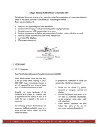 K u l l i y y a h o f S c i e n c e H e a l t h , S a f e t y a n d E n v i r o n m e n t a l C o m m i t t e e Page 03
Kulliyyah of Science Health Safety and Environmental Policy
The Kulliyyah of Science has the vision to be a world class centre of science education and research with values and
ethics. We shall provide and maintain a safe, healthy and clean working environment.
We are fully committed towards:
a) Compliance with applicable legal and other requirements.
b) Prevention of human injury, ill health, environmental pollution and property damage.
c) Continual improvement in HSE management and performance.
d) Providing adequate resources, facilities and equipment for staff members, students and related personnel.
e) Providing sufficient information, instruction, training and supervision.
f) Awareness of HSE obligations.
g) Effective waste management.
…………………………………………..
ASSOC. PROF. DR. SHAFIDA ABD HAMID
Acting Dean
Kulliyyah of Science
International Islamic University, Malaysia
(1 August 2017)
4.3 HSE PLANNING
4.3.1 HSE Risk Management
Hazard Identification, Risk Assessment and Determination Control (HIRADC)
Hazard identification and control are at the heart
of the loss-control effort. According to OHSAS
18001 (2007), hazard means source, situation, or
act with a potential for harm in term of human
injury or ill health, or a combination of these.
Meanwhile, risk means combination of the
likelihood of an occurrence of a hazardous event
or exposure(s) and the severity of injury or ill
health that can be caused by the event or
exposure(s)
The methodology for hazard identification and risk
assessment shall be defined with it respect to its
scope, nature and timing to ensure it is proactive
rather than reactive.
The procedure for identification of hazards and
assessment of risk shall take into account;
 Routine and non routine (e.g. periodic,
occasional or emergency) activities and
situations
 Activities of all persons having access to the
work place (e.g. customers, subcontractors,
service contractors, visitor, delivery staff,
staff and students).
 Human behavior, capabilities and other
factors (the nature of the job, the
environment, psychological capabilities)
 