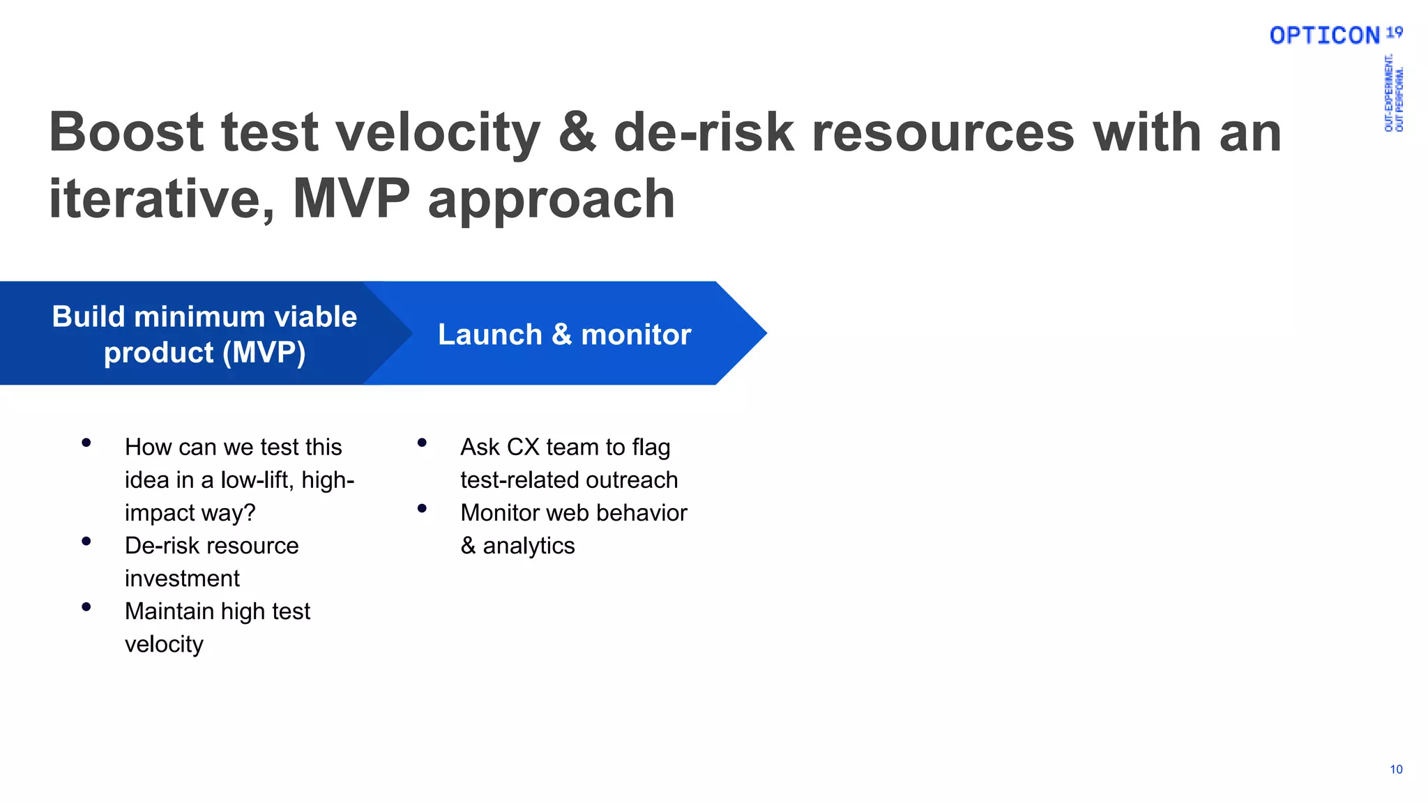 10
Build minimum viable
product (MVP)
• How can we test this
idea in a low-lift, high-
impact way?
• De-risk resource
investment
• Maintain high test
velocity
Launch & monitor
• Ask CX team to flag
test-related outreach
• Monitor web behavior
& analytics
Boost test velocity & de-risk resources with an
iterative, MVP approach
 