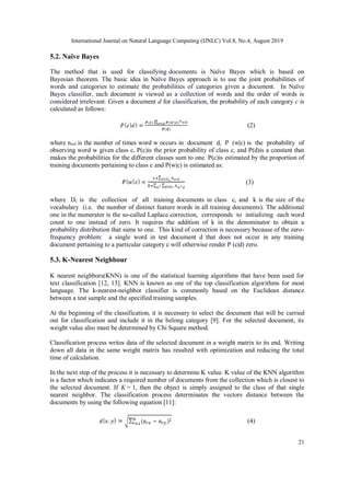International Journal on Natural Language Computing (IJNLC) Vol.8, No.4, August 2019
21
5.2. Naïve Bayes
The method that is used for classifying documents is Naïve Bayes which is based on
Bayesian theorem. The basic idea in Naïve Bayes approach is to use the joint probabilities of
words and categories to estimate the probabilities of categories given a document. In Naïve
Bayes classifier, each document is viewed as a collection of words and the order of words is
considered irrelevant. Given a document d for classification, the probability of each category c is
calculated as follows:
(2)
where nwd is the number of times word w occurs in document d, P (w|c) is the probability of
observing word w given class c, P(c)is the prior probability of class c, and P(d)is a constant that
makes the probabilities for the different classes sum to one. P(c)is estimated by the proportion of
training documents pertaining to class c and P(w|c) is estimated as:
(3)
where Dc is the collection of all training documents in class c, and k is the size of the
vocabulary (i.e. the number of distinct feature words in all training documents). The additional
one in the numerator is the so-called Laplace correction, corresponds to initializing each word
count to one instead of zero. It requires the addition of k in the denominator to obtain a
probability distribution that sums to one. This kind of correction is necessary because of the zero-
frequency problem: a single word in test document d that does not occur in any training
document pertaining to a particular category c will otherwise render P (c|d) zero.
5.3. K-Nearest Neighbour
K nearest neighbors(KNN) is one of the statistical learning algorithms that have been used for
text classification [12, 13]. KNN is known as one of the top classification algorithms for most
language. The k-nearest-neighbor classifier is commonly based on the Euclidean distance
between a test sample and the specified training samples.
At the beginning of the classification, it is necessary to select the document that will be carried
out for classification and include it in the belong category [9]. For the selected document, its
weight value also must be determined by Chi Square method.
Classification process writes data of the selected document in a weight matrix to its end. Writing
down all data in the same weight matrix has resulted with optimization and reducing the total
time of calculation.
In the next step of the process it is necessary to determine K value. K value of the KNN algorithm
is a factor which indicates a required number of documents from the collection which is closest to
the selected document. If K = 1, then the object is simply assigned to the class of that single
nearest neighbor. The classification process determinates the vectors distance between the
documents by using the following equation [11]:
(4)
 