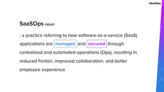 #SaaSOps
SaaSOps noun
: a practice referring to how software-as-a-service (SaaS)
applications are managed and secured through
centralized and automated operations (Ops), resulting in
reduced friction, improved collaboration, and better
employee experience
 